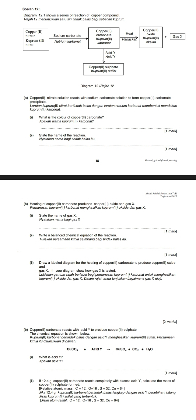 Soalan 12 :
Diagram 12.1 shows a series of reaction of copper compound.
Rajah 12 menunjukkan satu siri tindak balas bagi sebatian kuprum
Diagram 12 /Rajah 12
(a) Copper(II) nitrate solution reacts with sodium carbonate solution to form copper(II) carbonate
precipitate
Larutan kuprum(I) nitrat bertindak balas dengan larutan natrium karbonat membentuk mendakan
kuprum(11) karbonat
(i) What is the colour of copper(II) carbonate?
Apakah warna kuprum(II) karbonat?
_
[1 mark]
(ii) State the name of the reaction.
Nyatakan nama bagi tindak balas itu.
_
[1 mark]
18 @azemi_gc kimia/smssi_mersing
Tregketan 4 2017
(b) Heating of copper(II) carbonate produces copper(II) oxide and gas X
Pemanasan kuprum(II) karbonat menghasilkan kuprum(II) oksida dan gas X.
(i) State the name of gas X.
_
[1 mark]
(ii) Write a balanced chemical equation of the reaction.
_
[1 mark]
(ii) Draw a labeled diagram for the heating of copper(II) carbonate to produce copper(II) oxide
and
gas X. In your diagram show how gas X is tested.
Lukiskan gambar rajah berlabel bagi pemanasan kuprum() karbonat untuk menghasilkan
[2 marks]
(b) Copper(II) carbonate reacts with acid Y to produce copper(II) sulphate.
The chemical equation is shown below.
Kuprum(II) karbonat bertindak balas dengan asid Y menghasilkan kuprum(II) sulfat. Persamaan
kimia itu ditunjukkan di bawah:
CuCO_3+AcidYto CuSO_4+CO_2+H_2O
(i) What is acid Y?
Apakah asid Y?
[1 mark]
(ii) If 12.4 q copper(II) carbonate reacts completely with excess acid Y, calculate the mass of
copper(II) sulphate formed.
[Relative atomic mass: C=12.O=16.S=32.Cu=64]
Jika 12.4 g kuprum(II) karbonat bertindak balas lengkap dengan asid Y berlebihan, hitung
Jisim kuprum(l) sulfat yang terbentuk.
[Jisim atom relatif: C=12,O=16,S=32,Cu=64