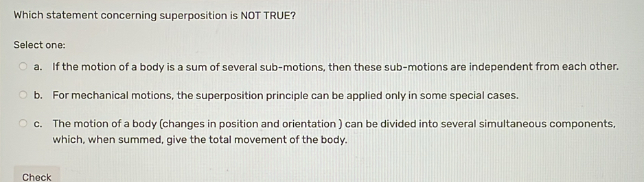 Which statement concerning superposition is NOT TRUE?
Select one:
a. If the motion of a body is a sum of several sub-motions, then these sub-motions are independent from each other.
b. For mechanical motions, the superposition principle can be applied only in some special cases.
c. The motion of a body (changes in position and orientation ) can be divided into several simultaneous components,
which, when summed, give the total movement of the body.
Check