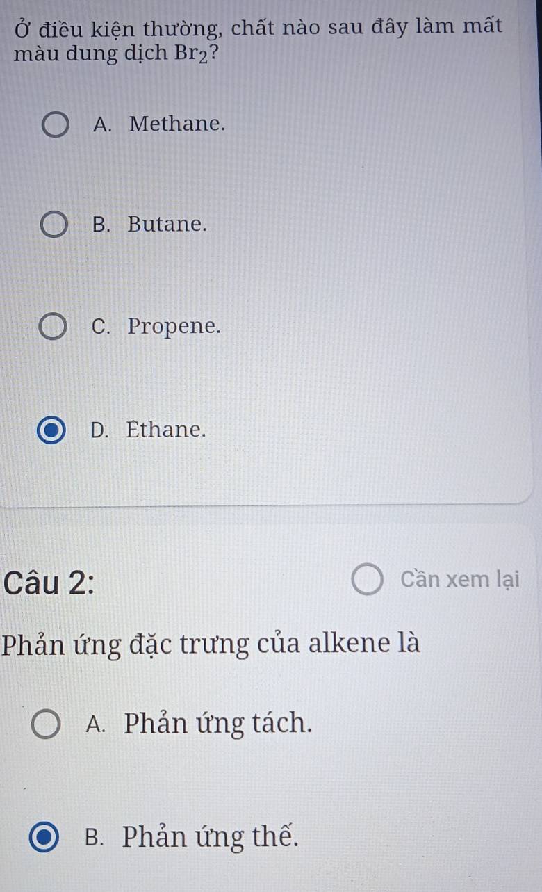 Ở điều kiện thường, chất nào sau đây làm mất
màu dung dịch Br_2 :
A. Methane.
B. Butane.
C. Propene.
D. Ethane.
Câu 2: Cần xem lại
Phản ứng đặc trưng của alkene là
A. Phản ứng tách.
B. Phản ứng thế.