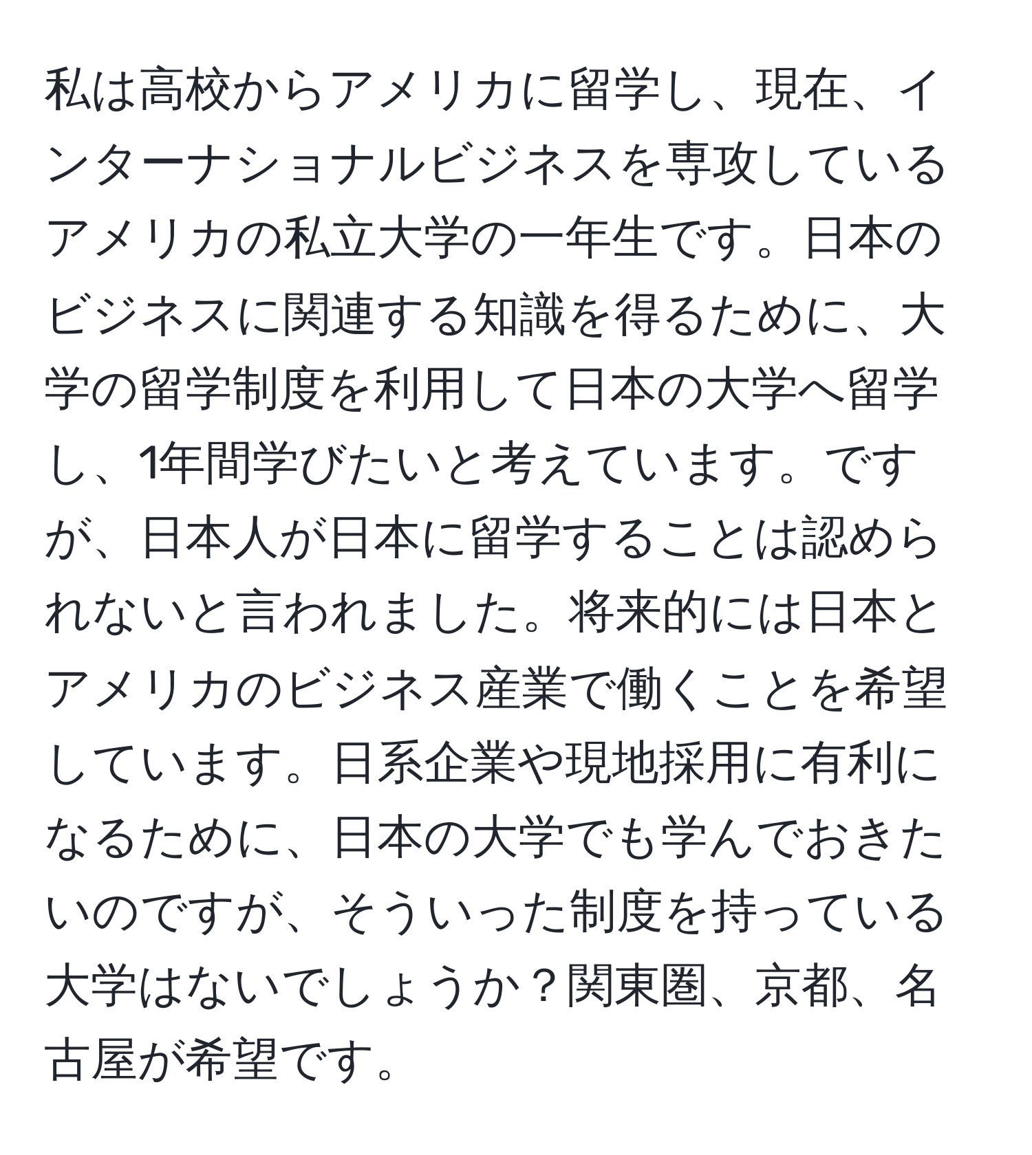 私は高校からアメリカに留学し、現在、インターナショナルビジネスを専攻しているアメリカの私立大学の一年生です。日本のビジネスに関連する知識を得るために、大学の留学制度を利用して日本の大学へ留学し、1年間学びたいと考えています。ですが、日本人が日本に留学することは認められないと言われました。将来的には日本とアメリカのビジネス産業で働くことを希望しています。日系企業や現地採用に有利になるために、日本の大学でも学んでおきたいのですが、そういった制度を持っている大学はないでしょうか？関東圏、京都、名古屋が希望です。