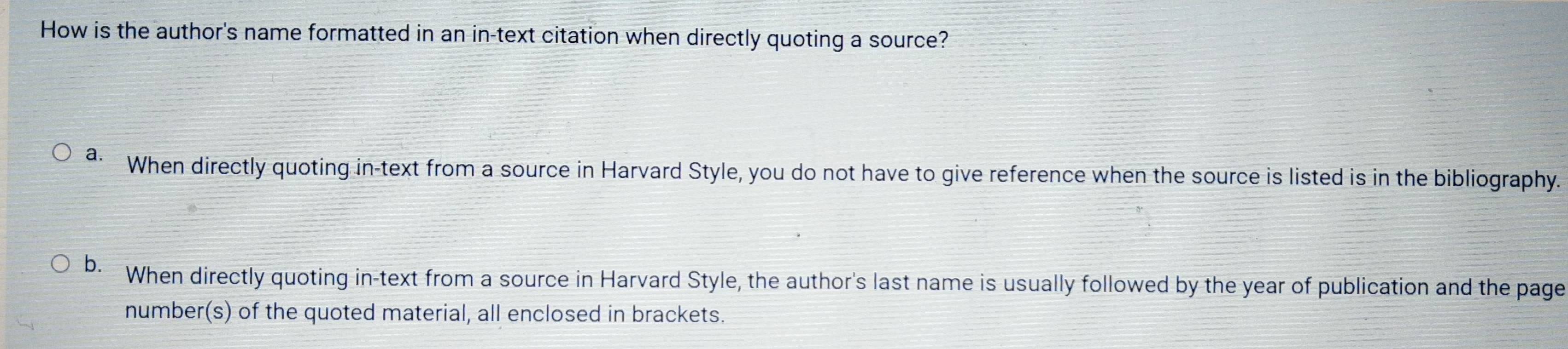 How is the author's name formatted in an in-text citation when directly quoting a source?
a. When directly quoting in-text from a source in Harvard Style, you do not have to give reference when the source is listed is in the bibliography.
b. When directly quoting in-text from a source in Harvard Style, the author's last name is usually followed by the year of publication and the page
number(s) of the quoted material, all enclosed in brackets.