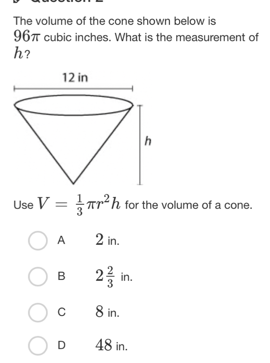 The volume of the cone shown below is
96π cubic inches. What is the measurement of
h?
Use V= 1/3 π r^2h for the volume of a cone.
A 2 in.
B 2 2/3  in.
C 8 in.
D 48 in.