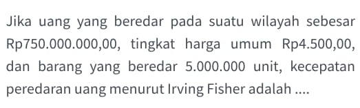 Jika uang yang beredar pada suatu wilayah sebesar
Rp750.000.000,00, tingkat harga umum Rp4.500,00, 
dan barang yang beredar 5.000.000 unit, kecepatan 
peredaran uang menurut Irving Fisher adalah ....