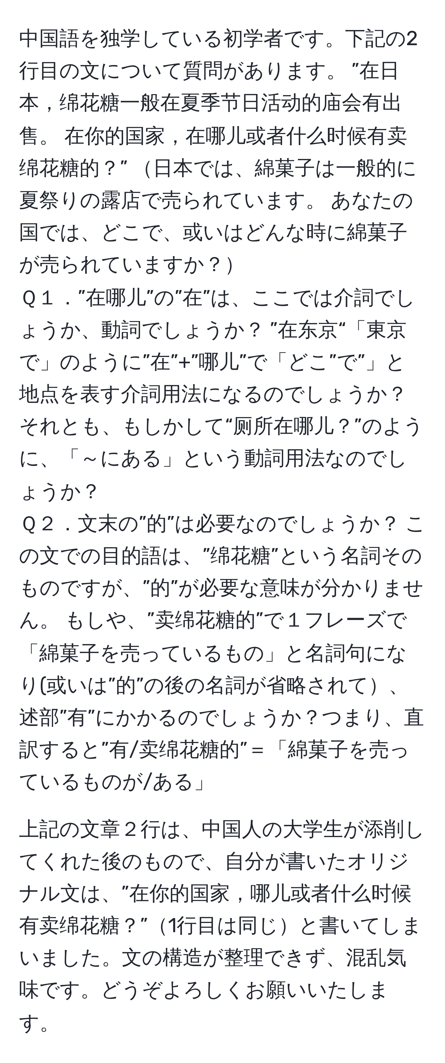 中国語を独学している初学者です。下記の2行目の文について質問があります。 ”在日本，绵花糖一般在夏季节日活动的庙会有出售。 在你的国家，在哪儿或者什么时候有卖绵花糖的？” 日本では、綿菓子は一般的に夏祭りの露店で売られています。 あなたの国では、どこで、或いはどんな時に綿菓子が売られていますか？  
Ｑ１．”在哪儿”の”在”は、ここでは介詞でしょうか、動詞でしょうか？ ”在东京“「東京で」のように”在”+”哪儿”で「どこ”で”」と地点を表す介詞用法になるのでしょうか？ それとも、もしかして“厕所在哪儿？”のように、「～にある」という動詞用法なのでしょうか？  
Ｑ２．文末の”的”は必要なのでしょうか？ この文での目的語は、”绵花糖”という名詞そのものですが、”的”が必要な意味が分かりません。 もしや、”卖绵花糖的”で１フレーズで「綿菓子を売っているもの」と名詞句になり(或いは”的”の後の名詞が省略されて、述部”有”にかかるのでしょうか？つまり、直訳すると”有/卖绵花糖的”＝「綿菓子を売っているものが/ある」  

上記の文章２行は、中国人の大学生が添削してくれた後のもので、自分が書いたオリジナル文は、”在你的国家，哪儿或者什么时候有卖绵花糖？”1行目は同じと書いてしまいました。文の構造が整理できず、混乱気味です。どうぞよろしくお願いいたします。