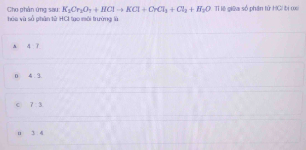 Cho phản ứng sau: K_2Cr_2O_7+HClto KCl+CrCl_3+Cl_2+H_2O Tỉ lệ giữa số phân tử HCl bị oxi
hóa và số phân tử HCI tạo môi trường là
A 4:7.
B 4:3.
C 7:3
D 3:4.