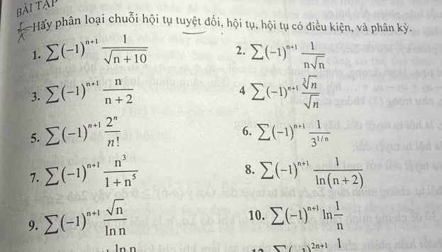 bài Tập 
A Hấy phân loại chuỗi hội tụ tuyệt đối, hội tụ, hội tụ có điều kiện, và phân kỳ 
2. 
1. sumlimits (-1)^n+1 1/sqrt(n+10)  sumlimits (-1)^n+1 1/nsqrt(n) 
4 
3. sumlimits (-1)^n+1 n/n+2  sumlimits (-1)^n+1 sqrt[3](n)/sqrt(n) 
6. 
5. sumlimits (-1)^n+1 2^n/n!  sumlimits (-1)^n+1 1/3^(1/n) 
8. 
7. sumlimits (-1)^n+1 n^3/1+n^5  sumlimits (-1)^n+1 1/ln (n+2) 
10. 
9. sumlimits (-1)^n+1 sqrt(n)/ln n  sumlimits (-1)^n+1ln  1/n 
□ (3)^2n+11