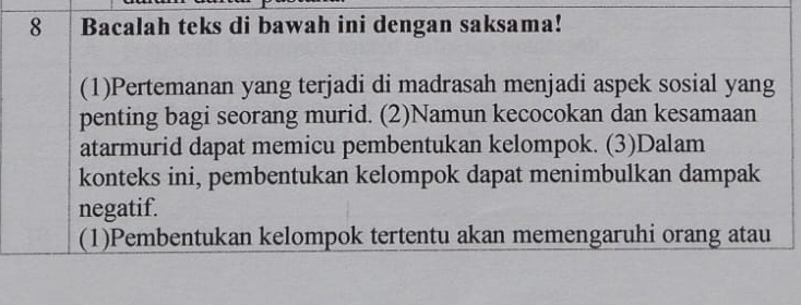 Bacalah teks di bawah ini dengan saksama! 
(1)Pertemanan yang terjadi di madrasah menjadi aspek sosial yang 
penting bagi seorang murid. (2)Namun kecocokan dan kesamaan 
atarmurid dapat memicu pembentukan kelompok. (3)Dalam 
konteks ini, pembentukan kelompok dapat menimbulkan dampak 
negatif. 
(1)Pembentukan kelompok tertentu akan memengaruhi orang atau