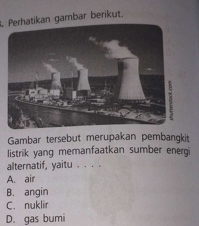 Perhatikan gambar berikut.
Gambar tersebut merupakan pembangkit
listrik yang memanfaatkan sumber energi
alternatif, yaitu . . . .
A. air
B. angin
C. nuklir
D. gas bumi