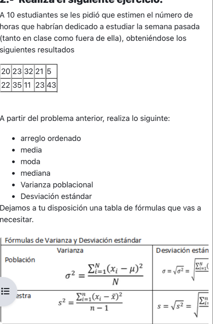 A 10 estudiantes se les pidió que estimen el número de
horas que habrían dedicado a estudiar la semana pasada
(tanto en clase como fuera de ella), obteniéndose los
siguientes resultados
A partir del problema anterior, realiza lo siguinte:
arreglo ordenado
media
moda
mediana
Varianza poblacional
Desviación estándar
Dejamos a tu disposición una tabla de fórmulas que vas a
necesitar.