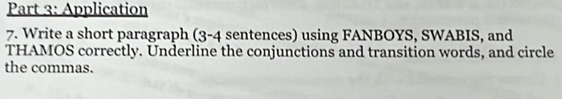 Application 
7. Write a short paragraph (3-4 sentences) using FANBOYS, SWABIS, and 
THAMOS correctly. Underline the conjunctions and transition words, and circle 
the commas.