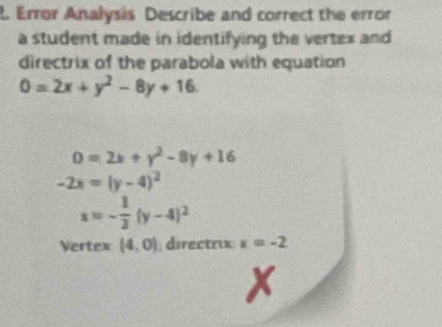 Error Analysis Describe and correct the error 
a student made in identifying the vertex and 
directrix of the parabola with equation
0=2x+y^2-8y+16.
0=2x+y^2-8y+16
-2x=(y-4)^2
x=- 1/2 (y-4)^2
Vertex (4,0) directrix x=-2
x