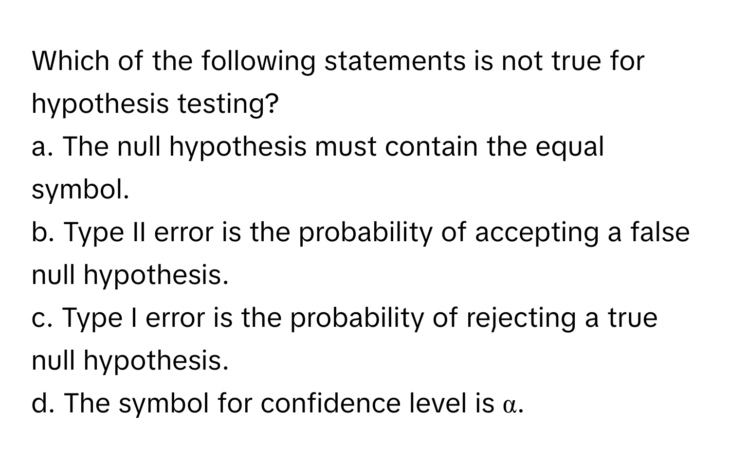 Which of the following statements is not true for hypothesis testing?

a. The null hypothesis must contain the equal symbol.
b. Type II error is the probability of accepting a false null hypothesis.
c. Type I error is the probability of rejecting a true null hypothesis.
d. The symbol for confidence level is α.