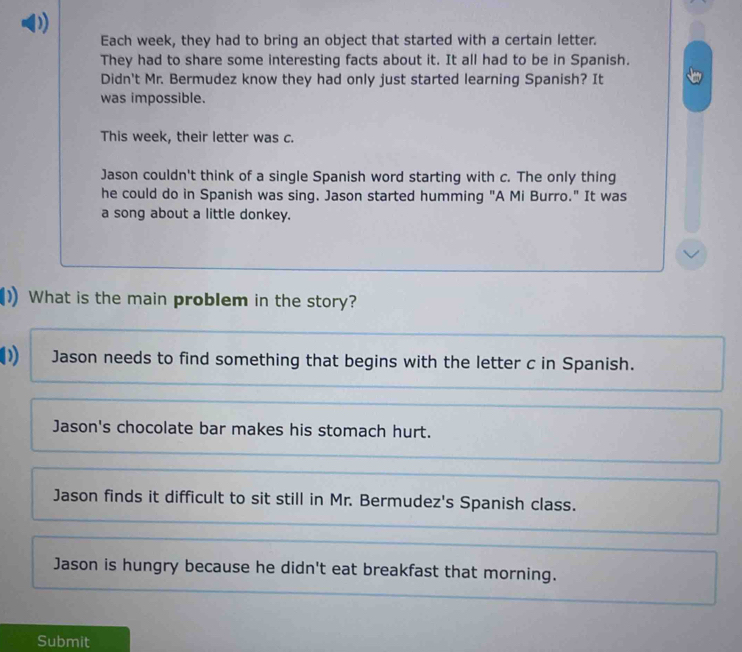 Each week, they had to bring an object that started with a certain letter.
They had to share some interesting facts about it. It all had to be in Spanish.
Didn't Mr. Bermudez know they had only just started learning Spanish? It
was impossible.
This week, their letter was c.
Jason couldn't think of a single Spanish word starting with c. The only thing
he could do in Spanish was sing, Jason started humming "A Mi Burro." It was
a song about a little donkey.
What is the main problem in the story?
0 Jason needs to find something that begins with the letter c in Spanish.
Jason's chocolate bar makes his stomach hurt.
Jason finds it difficult to sit still in Mr. Bermudez's Spanish class.
Jason is hungry because he didn't eat breakfast that morning.
Submit