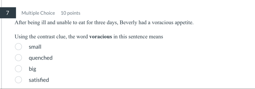 After being ill and unable to eat for three days, Beverly had a voracious appetite.
Using the contrast clue, the word voracious in this sentence means
small
quenched
big
satished