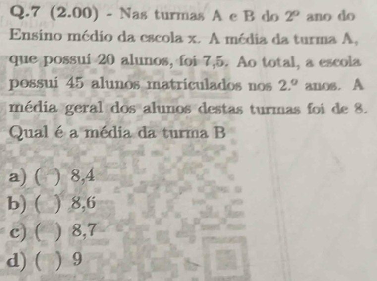 7 (2.00) - Nas turmas A c B do 2° ano do
Ensino médio da escola x. A média da turma A,
que possuí 20 alunos, foi 7,5. Ao total, a escola
possui 45 alunos matriculados nos 2.^circ  anos. A
média geral dos alunos destas turmas foi de 8.
Qual é a média da turma B
a) ( ) 8, 4
b) ( ) 8, 6
c) ( ) 8,7
d) ( ) 9