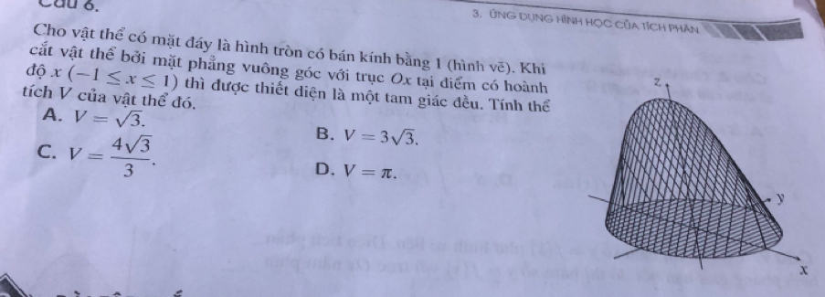 Cầu 6.
3. ỨNG DụNG HÌNH HỌC CủA TíCH PHÂn
Cho vật thể có mặt đáy là hình tròn có bán kính bằng 1 (hình vẽ). Khi
độ cắt vật thể bởi mặt phẳng vuông góc với trục Ox tại điểm có hoành
x(-1≤ x≤ 1) thì được thiết diện là một tam giác đều. Tính thể
tích V của vật thể đó.
A. V=sqrt(3).
B. V=3sqrt(3).
C. V= 4sqrt(3)/3 . D. V=π.