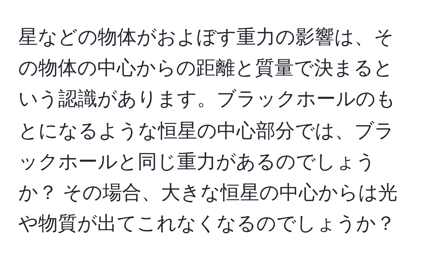 星などの物体がおよぼす重力の影響は、その物体の中心からの距離と質量で決まるという認識があります。ブラックホールのもとになるような恒星の中心部分では、ブラックホールと同じ重力があるのでしょうか？ その場合、大きな恒星の中心からは光や物質が出てこれなくなるのでしょうか？