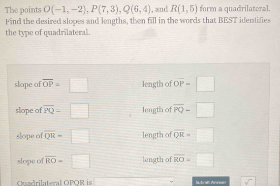 The points O(-1,-2), P(7,3), Q(6,4) , and R(1,5) form a quadrilateral.
Find the desired slopes and lengths, then fill in the words that BEST identifies
the type of quadrilateral.
slope of overline OP=□ length of overline OP=□
slope of overline PQ=□ length of overline PQ=□
slope of overline QR=□ length of overline QR=□
slope of overline RO=□ length of overline RO=□
Quadrilateral OPOR is x^2-4)^2-4^2=2^2+4^2 Submit Answer sqrt()