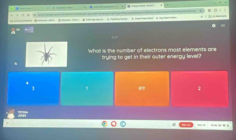 Can C EXtra Cent Agent A' Playng a Gare - Quuitzz
qoo.con/jowvgare/U2YaGV9X1%2528w3FLxQa7KHRT1kEU82(22KeBTDydjY9c35qQ20NMmK22%252FyLjNpbe923ed1942328Uy9Q%253D%2 a
= sg b I Olomwy-SGATE. 2 SurySymc Thosk I... △ Pubre wgn, won ba . O Foneering faution. G Guoge Image Hesurt G Oog Cipart Vector. An Bootemanis
What is the number of electrons most elements are
trying to get in their outer energy level?
3 8 '!!! 2
1
TEYONA
JONES
Nav 16 10.46 US 11