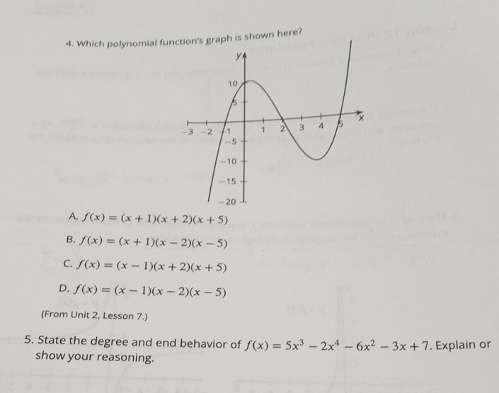 Which polynomial funh is shown here?
A. f(x)=(x+1)(x+2)(x+5)
B. f(x)=(x+1)(x-2)(x-5)
C. f(x)=(x-1)(x+2)(x+5)
D. f(x)=(x-1)(x-2)(x-5)
(From Unit 2, Lesson 7.)
5. State the degree and end behavior of f(x)=5x^3-2x^4-6x^2-3x+7. Explain or
show your reasoning.