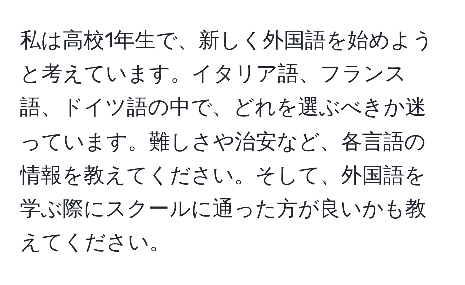 私は高校1年生で、新しく外国語を始めようと考えています。イタリア語、フランス語、ドイツ語の中で、どれを選ぶべきか迷っています。難しさや治安など、各言語の情報を教えてください。そして、外国語を学ぶ際にスクールに通った方が良いかも教えてください。