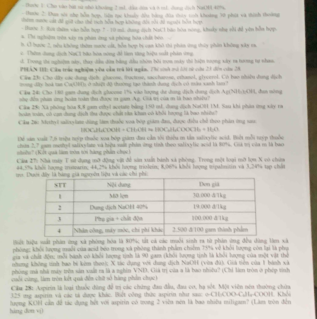 Bước 1: Cho vào bát sử nhỏ khoảng 2 mL dầu dùa và 6 mL dung dịch NaOH 40%.
- Bước 2: Đun sới nhẹ hỗa hợp, liên tục khuẩy đều bảng đùa thủy tinh khoảng 30 phút và thình thoáng
thêm nược cát đề giữ cho thể tích hỗn hợp không đổi rồi đề nguôi hồn hợp.
- Bước 3: Rút thêm vào hỗn hợp 7 - 10 mL dung dịch NaCl bão hòa nóng, khuẩy nhẹ rồi đề yên hỗn hợp.
a. Thí nghiệm trên xây ra phản ứng xà phống hóa chất béo.
b. Ở bước 2, nều không thêm nước cát, hỗn hợp bị can khô thì phản ứng thủy phân không xây ma.
c. Thêm dung dịch NaCI bão hòa nóng để làm tăng hiệu suất phản ứng.
d. Trong thi nghiệm này, thay dầu dùm bằng đầu nhờn bởi tron máy thì hiện tượng xây ra tương tự nhau.
PHÁN III: Câu trắc nghiệm yêu cầu trả lời ngắn. Thị sinh trá lới từ cầu 23 đến cầu 28
Cầu 23: Cho đây các dung dịch: glueose, fructose, saccharose, ethanol, glycerol. Cò bao nhiêu dung dịch
trong đây hoà tan Cu(OH)₂ ở nhiệt độ thường tạo thành dung dịch có màu xanh lam?
Cầu 24: Cho 180 gam dung dịch glucose 1% vào lượng dư dung dịch dung dịch Ag(NH))2OH, dun nông
phệ đến phản ứng hoàn toàn thu được m gam Ag. Giá trị của m là bao nhiều?
Cầu 25: Xã phòng hóa 8,8 gam cthyl acetate bằng 150 mL dung dịch NaOH 1M. Sau khi phản ứng xây ra
hoàn toán, cô cạn dung dịch thu được chất răn khan có khổi hượng là bao nhiêu?
Câu 26: Methyl salixylate dùng làm thuốc xoa bép giám đau, được điều chế theo phân ứng sau:
2( DC₆HaCOC H+CH_3OH=HOC_6H_4COOCH_3+H_2O.
Để sản xuất 7,6 triệu tuyp thuốc xoa bốp giám đau cần tối thiểu m tần salixylie acid. Biết mỗi tuyp thuốc
chữa 2,7 gam methyl salixylate và hiệu suất phản ứng tính theo salixylic acid là 80%. Giả trị của m là bao
nhiều? (Kết quả làm trồn tới hàng phần chục)
Cầu 27: Nhà máy T sử dụng mỡ động vật để sản xuất bánh xà phòng. Trong một loại mỡ lợn X có chứa
44,5% khối lượng tristearin; 44,2% khối lượng triolein; 8,06% khối lượng tripalmitin và 3,24% tạp chất
trợ. liệu và các chi phí:
Biết hiệu suất phân ứng xà phòng hóa là 80%; tắt cả các muối sinh ra từ phân ứng đều dùng làm xã
phòng; khối lượng muối của acid béo trong xã phòng thành phẩm chiếm 75% về khối lượng còn lại là phụ
gia và chất độn; mỗi bánh có khổi lượng tịnh là 90 gam (khỏi lượng tịnh là khổi lượng của một vật thể
nhưng không tính bao bì kèm theo); X tác dụng với dung dịch NaOH (vừa đù). Giá tiên của 1 bánh xà
phòng mà nhà máy trên sản xuất ra là a nghĩn VNĐ. Giá trị của a là bao nhiêu? (Chỉ làm tròn ở phép tính
cuối cùng, làm tròn kết quả đến chữ số hàng phần chục)
Câu 28: Aspirin là loại thuốc đùng để trị các chứng đau đầu, đau cơ, hạ sốt. Một viên nén thường chứa
325 mg aspirin và các tả được khác. Biết công thức aspirin như sau: o-CH:C OO-C_6H_4-COOH Khối
lượng KOH cần đề tác dụng hết với aspirin có trong 2 viên nén là bao nhiêu miligam? (Làm tròn đến
hàng don vi)