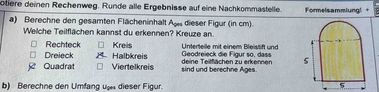 otiere deinen Rechenweg. Runde alle Ergebnisse auf eine Nachkommastelle. Formelsammlung! + 
a) Berechne den gesamten Flächeninhalt Ag dieser Figur (in cm). 
Welche Teilflächen kannst du erkennen? Kreuze an. 
Rechteck Kreis Unterteile mit einem Bleistift und 
Geodreieck die Figur so, dass 
Dreieck Halbkreis deine Teilflächen zu erkennen 5
Quadrat Viertelkreis sind und berechne Ages. 
b) Berechne den Umfang ug dieser Figur. 
5