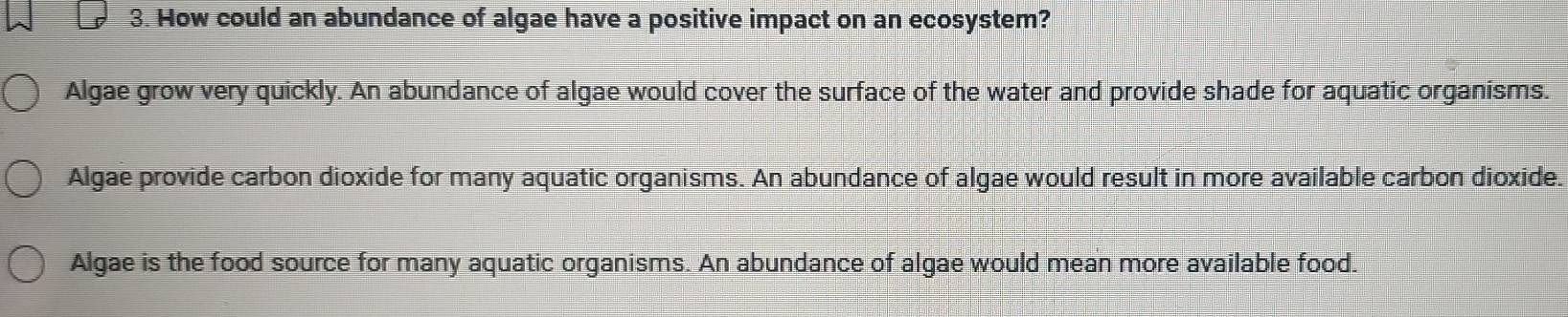 How could an abundance of algae have a positive impact on an ecosystem?
Algae grow very quickly. An abundance of algae would cover the surface of the water and provide shade for aquatic organisms.
Algae provide carbon dioxide for many aquatic organisms. An abundance of algae would result in more available carbon dioxide.
Algae is the food source for many aquatic organisms. An abundance of algae would mean more available food.