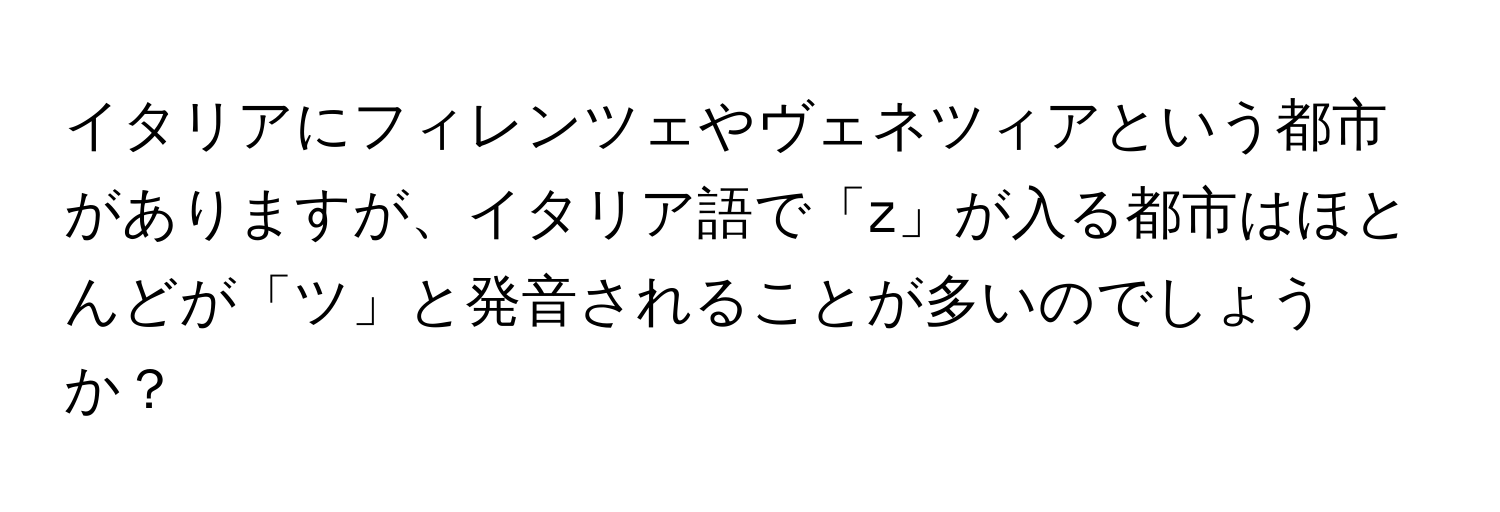 イタリアにフィレンツェやヴェネツィアという都市がありますが、イタリア語で「z」が入る都市はほとんどが「ツ」と発音されることが多いのでしょうか？