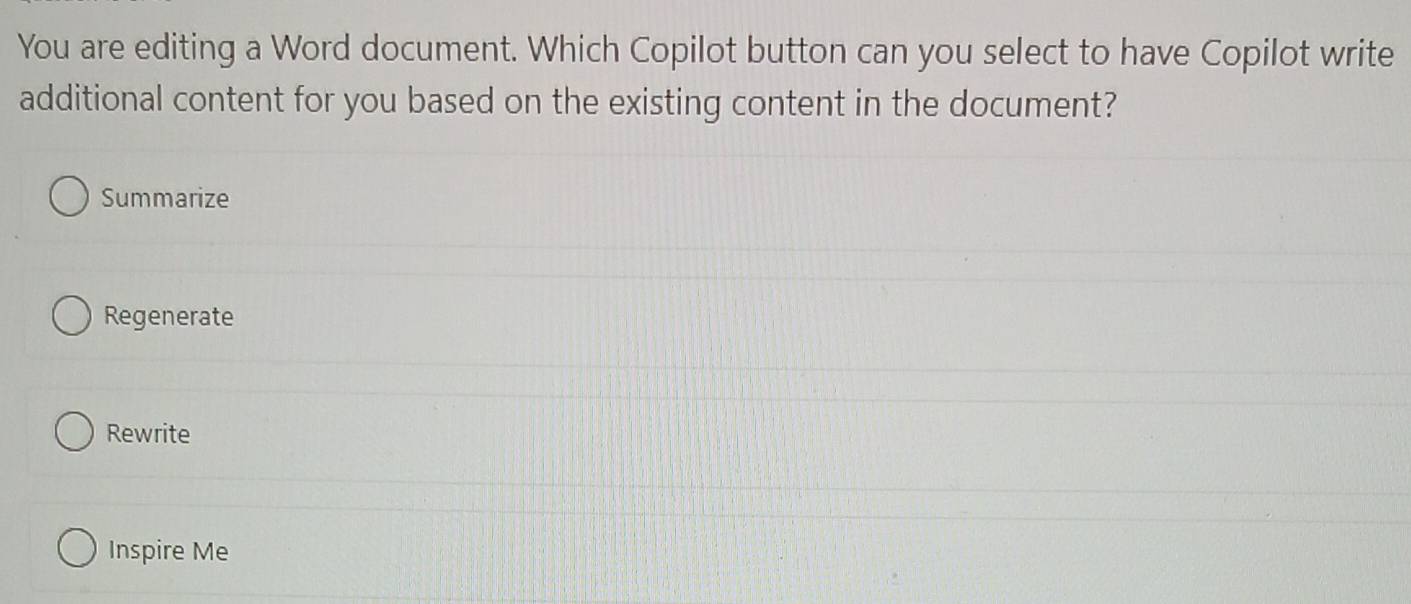 You are editing a Word document. Which Copilot button can you select to have Copilot write 
additional content for you based on the existing content in the document? 
Summarize 
Regenerate 
Rewrite 
Inspire Me