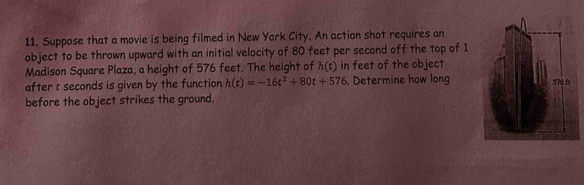 Suppose that a movie is being filmed in New York City. An action shot requires an 
object to be thrown upward with an initial velocity of 80 feet per second off the top of 1 
Madison Square Plaza, a height of 576 feet. The height of h(t) in feet of the object 
after t seconds is given by the function h(t)=-16t^2+80t+576. Determine how long 
before the object strikes the ground.