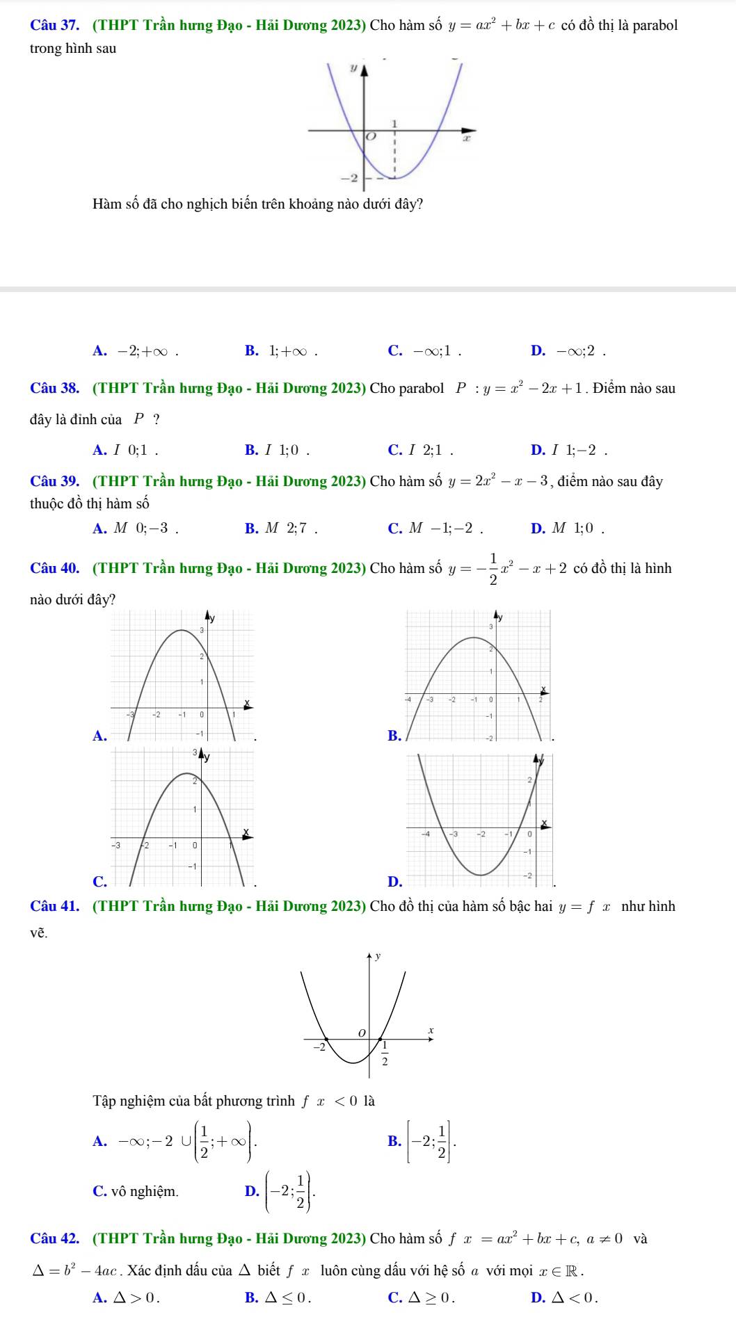 (THPT Trần hưng Đạo - Hải Dương 2023) Cho hàm số y=ax^2+bx+c có đồ thị là parabol
trong hình sau
Hàm số đã cho nghịch biến trên khoảng nào dưới đây?
A. -2;+∞ . B. 1;+∞ C. -∞;1 . D. -∞;2 .
Câu 38. (THPT Trần hưng Đạo - Hãi Dương 2023) Cho parabol P:y=x^2-2x+1. Điểm nào sau
đây là đỉnh của P ?
A. I 0;1 . B. I 1; 0 . C. I 2;1 . D. I1;-2.
Câu 39. (THPT Trần hưng Đạo - Hải Dương 2023) Cho hàm số y=2x^2-x-3 , điểm nào sau đây
thuộc đồ thị hàm số
A. M 0;-3. B. M 2; 7 . C. M -1;-2 . D. M 1; 0 .
Câu 40. (THPT Trần hưng Đạo - Hải Dương 2023) Cho hàm số y=- 1/2 x^2-x+2 có đồ thị là hình
nào dưới đâ
A
C.
Câu 41. (THPT Trần hưng Đạo - Hải Dương 2023) Cho đồ thị của hàm số bậc hai y=fx như hình
vẽ.
Tập nghiệm của bất phương trình fx<0</tex> là
A. -∈fty ;-2∪ ( 1/2 ;+∈fty ). [-2; 1/2 ].
B.
C. vô nghiệm. D. (-2; 1/2 ).
Câu 42. (THPT Trần hưng Đạo - Hải Dương 2023) Cho hàm số fx=ax^2 + b: x+c,a!= 0 và
△ =b^2-4ac. Xác định dấu của △ bihat etfx : luôn cùng dấu với hệ số a với mọi x∈ R.
A. △ >0. B. △ ≤ 0. C. △ ≥ 0. D. △ <0.