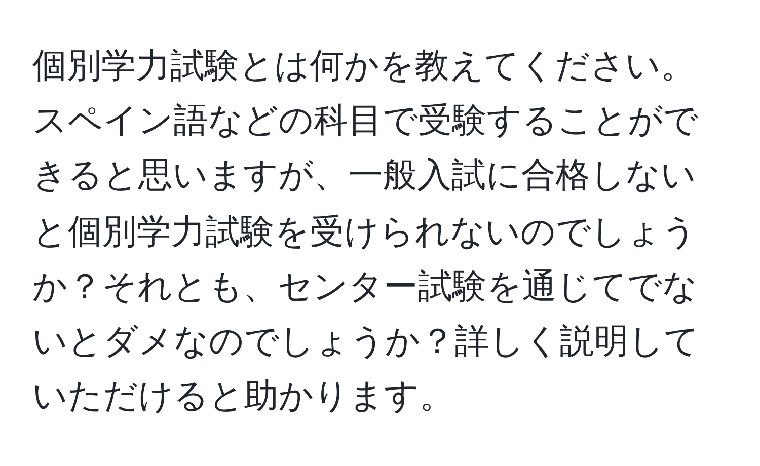 個別学力試験とは何かを教えてください。スペイン語などの科目で受験することができると思いますが、一般入試に合格しないと個別学力試験を受けられないのでしょうか？それとも、センター試験を通じてでないとダメなのでしょうか？詳しく説明していただけると助かります。