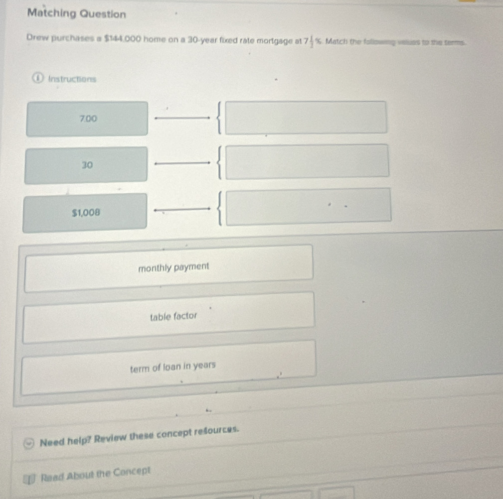 Matching Question
Drew purchases a $144,000 home on a 30-year fixed rate mortgage at 7 1/2 %. Match the following valses to the terms.
D Instructions
700
30
$1,008
monthly payment
table factor
term of loan in years
Need help? Review these concept resources.
Read About the Concept