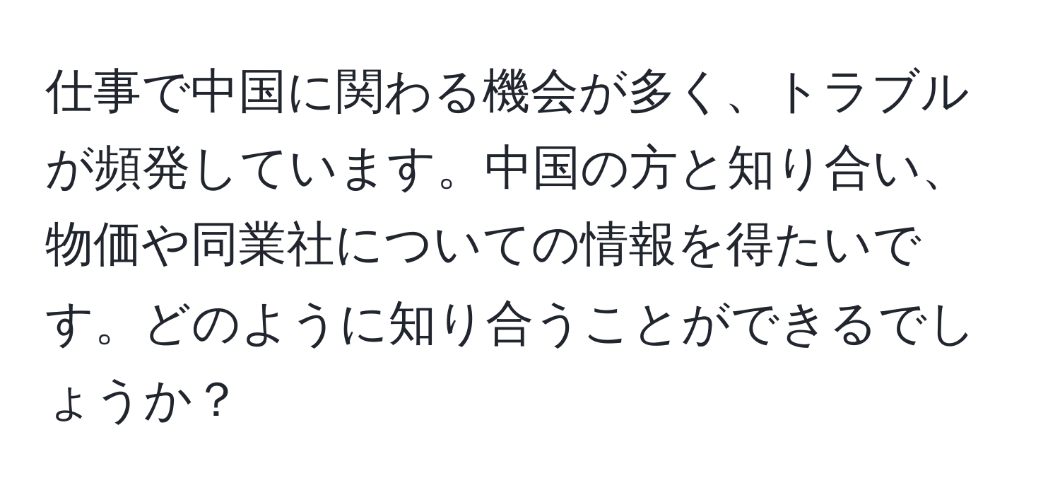 仕事で中国に関わる機会が多く、トラブルが頻発しています。中国の方と知り合い、物価や同業社についての情報を得たいです。どのように知り合うことができるでしょうか？