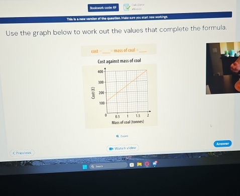 Boolwark code: 6F Calculator 
allowed 
This is a new version of the question. Make sure you start new workings 
Use the graph below to work out the values that complete the formula.
cos t _× mass of coal _ 
Cost against mass of coal 
Mass of coal (tonnes) 
Zsom 
* Watch videe Answer 
C Previous