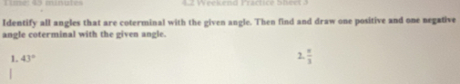 Timé: 45 minates n eeluend Fractice Sbec 
Identify all angles that are coterminal with the given angle. Then find and draw one positive and one negative 
angle coterminal with the given angle. 
1. 43°
7  π /3 