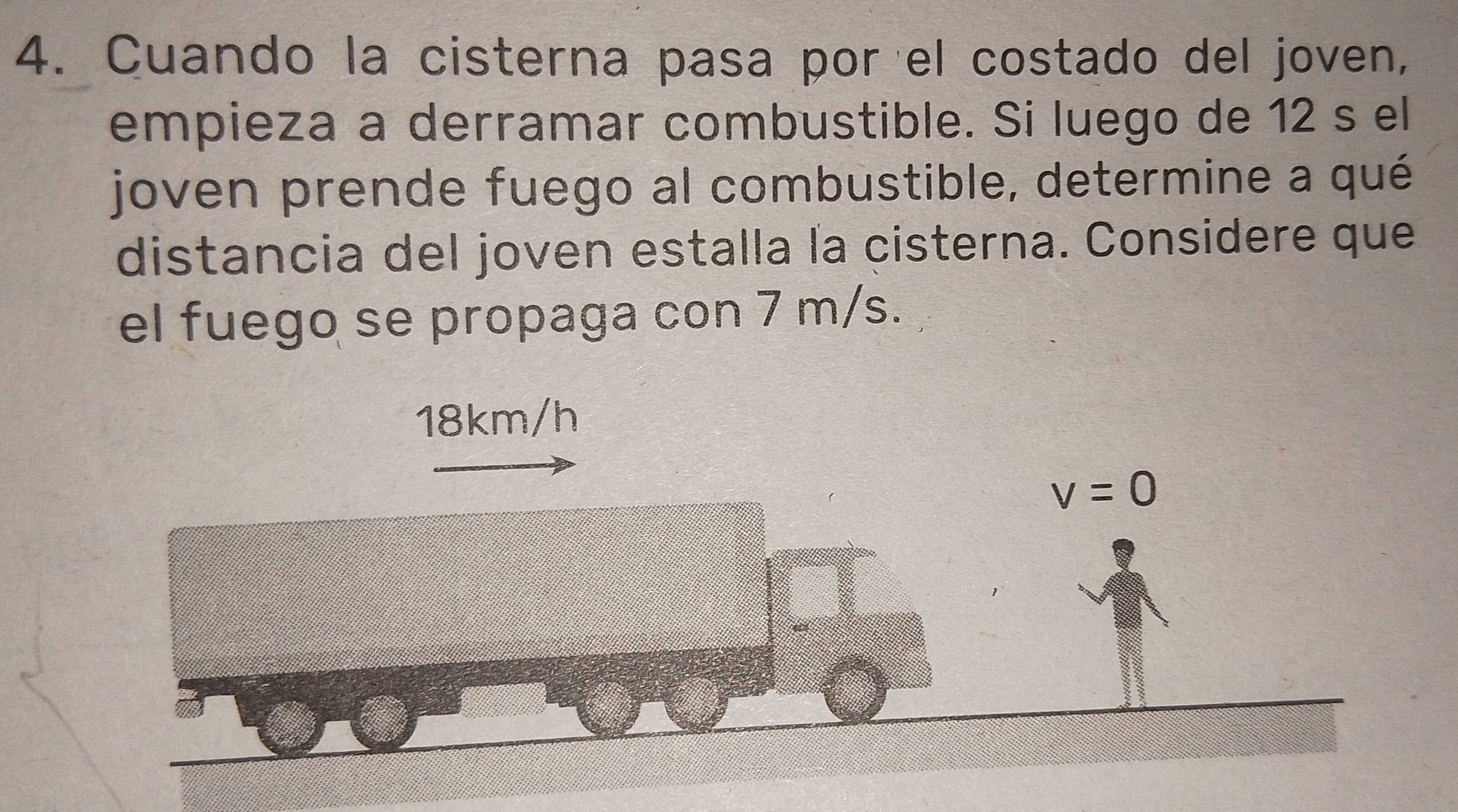 Cuando la cisterna pasa por el costado del joven, 
empieza a derramar combustible. Si luego de 12 s el 
joven prende fuego al combustible, determine a qué 
distancia del joven estalla la cisterna. Considere que 
el fuego se propaga con 7 m/s.
18km/h
v=0