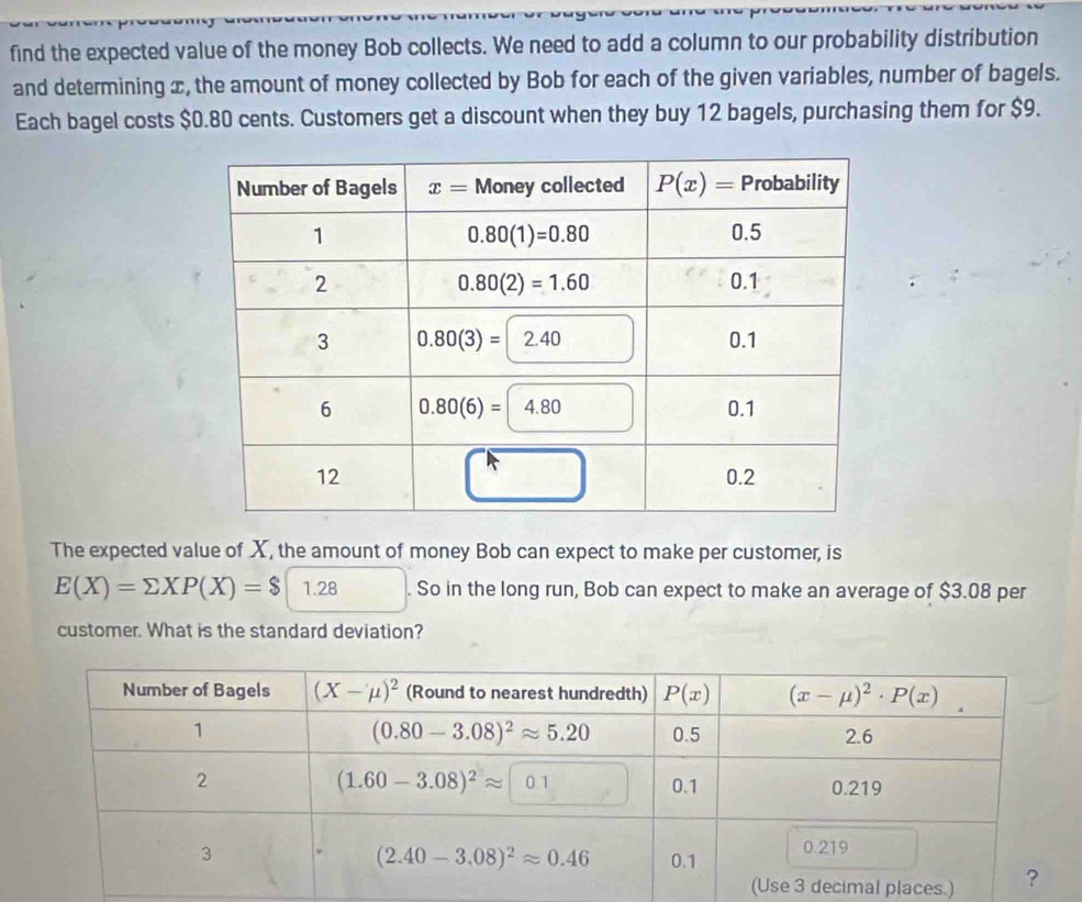 find the expected value of the money Bob collects. We need to add a column to our probability distribution
and determining x, the amount of money collected by Bob for each of the given variables, number of bagels.
Each bagel costs $0.80 cents. Customers get a discount when they buy 12 bagels, purchasing them for $9.
The expected value of X, the amount of money Bob can expect to make per customer, is
E(X)=sumlimits XP(X)=$1.28. So in the long run, Bob can expect to make an average of $3.08 per
customer. What is the standard deviation?
es.)