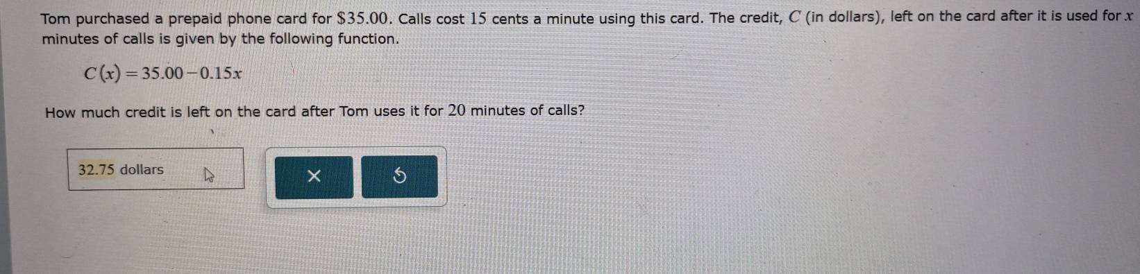 Tom purchased a prepaid phone card for $35.00. Calls cost 15 cents a minute using this card. The credit, C (in dollars), left on the card after it is used for x
minutes of calls is given by the following function.
C(x)=35.00-0.15x
How much credit is left on the card after Tom uses it for 20 minutes of calls?
32.75 dollars
× S