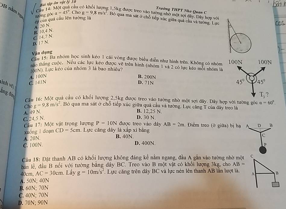 Bài tập ôn vật lý 10
Câu 14: Trường THPT Nho Quan C
cầu c g 1,5kg được treo vào tường nhờ một sợi dây. Dây hợp với
B nằm ng tưởng góc alpha =45° Cho g=9,8m/s^2. Bỏ qua ma sát ở chỗ tiếp xúc giữa quả cầu và tường. Lực
ép của quả cầu lên tường là
B. 10,4 N. A. 20 N.
C. 14,7 N.
D. 17 N.
Vận dụng
Cầu 15: Ba nhóm học sình kéo 1 cái vòng được biểu diễn như hình trên. Không có nhóm 
hảo thắng cuộc. Nếu các lực kéo được vẽ trên hình (nhóm 1 và 2 có lực kéo mỗi nhóm là
100N). Lực kéo của nhóm 3 là bao nhiêu?
A. 100N B. 200N
C. 141N D. 71N
ăng đứng
Câu 16: Một quả cầu có khối lượng 2,5kg được treo vào tường nhờ một sợi dây. Dây hợp với tường góc alpha =60°.
Cho g=9,8m/s^2. Bỏ qua ma sát ở chỗ tiếp xúc giữa quả cầu và tường. Lực căng T của dây treo là
A. 49 N. B. 12,25 N.
C. 24,5 N.
D. 30 N.
Câu 17: Một vật trọng lượng P=10N được treo vào dây AB=2m. Điểm treo (ở giữa) bị hạ A D B
xuống 1 đoạn CD=5cm. Lực căng dây là xấp xi bằng
A. 20N. B. 40N.
C
C. 100N. D. 400N.
P
Câu 18: Đặt thanh AB có khối lượng không đáng kể nằm ngang, đầu A gắn vào tường nhờ một C
bản lề, đầu B nối với tường bằng dây BC. Treo vào B một vật có khối lượng 3kg, cho AB=
40cm, AC=30cm Lấy g=10m/s^2. Lực căng trên dây BC và lực nén lên thanh AB lần lượt là. A B
A. 50N; 40N
B. 60N; 70N
C. 40N; 70N
D. 70N; 90N