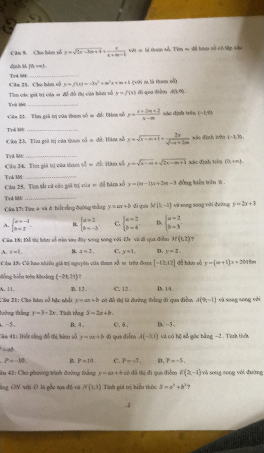 Cho hàm số y=sqrt(2x-3m+4)+ x/x+m-1  với m là tham số. Tìm m để hàm số có tập xác
định là [0;+∞) .
Trá lời:_
Câu 21. Cho hàm số y=f(x)=-3x^2+m^2x+m+1 (với m là tham số)
Tim các giá trị của # để đồ thị của hàm số y=f(x) đi qua điểm A(1;0).
Trả lời;_
Câu 22. Tìm giá trị của tham số m để: Hàm số y= (x+2m+2)/x-m  xác định trên (-1,0)
Trả lời:_
Câu 23. Tim giá trị của tham số m để: Hàm số y=sqrt(x-m+1)+ 2x/sqrt(-x+2m)  xác định trên (-1,3).
Trả lời:_
Câu 24. Tìm giả trị của tham số m đổ: Hàm số y=sqrt(x-m)+sqrt(2x-m+1) xác định trên (0;+∈fty ).
Trả lời:_
Câu 25. Tìm tất cả các giả trị của m để hàm số y=(m-1)x+2m-3 đồng biến trên R .
Trả lời:_
Câu 17: Tim a và b biết rằng đường thắng y=ax+b đi qua M(1,-1) và song song với đường y=2x+3
A. beginarrayl a=-1 b=2endarray. . beginarrayl a=2 b=-3endarray. . C. beginarrayl a=2 b=4endarray. , D. beginarrayl a=2 b=3endarray. .
B.
Câu 18: Đỗ thị hàm số nào sau đây song song với Ox và đi qua điểm M(1,2) ?
A. x=1. B. x=2, C. y=1. D. y=2.
Câu 15: Có bao nhiêu giả trị nguyên của tham số m trên đoạn [-12;12] để hàm số y=(m+1)x+2018m
đồng biến trên khoảng (-21,21)
A. 11、 B. 13. C.12、 D. 14.
Câu 21: Cho hàm số bậc nhất y=ax+b có đồ thị là đường thẳng đi qua điểm A(0,-1) và song song với
tường thẳng y=3-2x *  Tính tổng S=2a+b.
-5. B. 4 . C.  6 . D. −3 .
Câu 41: Biết rằng đồ thị hàm số y=ax+b đi qua điểm A(-3,1) và có hệ số góc bằng −2. Tính tích
= ab .
P=-10.
B. P=10. C. P=-7. D. P=-5.
iu 42: Cho phương trình đường thắng y=ax+b có đồ thị đi qua điểm E(2;-1) và song song với đường
ảng ON với O là gốc tọa độ và N(1,3) Tính giá trị biểu thức S=a^2+b^2 ?