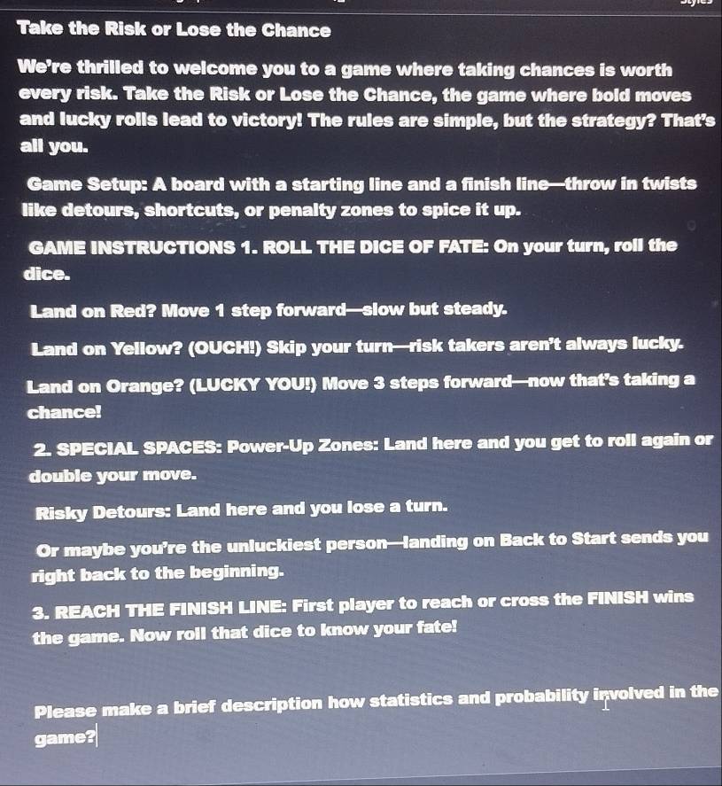 Take the Risk or Lose the Chance 
We're thrilled to welcome you to a game where taking chances is worth 
every risk. Take the Risk or Lose the Chance, the game where bold moves 
and lucky rolls lead to victory! The rules are simple, but the strategy? That's 
all you. 
Game Setup: A board with a starting line and a finish line—throw in twists 
like detours, shortcuts, or penalty zones to spice it up. 
GAME INSTRUCTIONS 1. ROLL THE DICE OF FATE: On your turn, roll the 
dice. 
Land on Red? Move 1 step forward—slow but steady. 
Land on Yellow? (OUCH!) Skip your turn—risk takers aren’t always lucky. 
Land on Orange? (LUCKY YOU!) Move 3 steps forward—now that’s taking a 
chance! 
2. SPECIAL SPACES: Power-Up Zones: Land here and you get to roll again or 
double your move. 
Risky Detours: Land here and you lose a turn. 
Or maybe you’re the unluckiest person—landing on Back to Start sends you 
right back to the beginning. 
3. REACH THE FINISH LINE: First player to reach or cross the FINISH wins 
the game. Now roll that dice to know your fate! 
Please make a brief description how statistics and probability involved in the 
game?