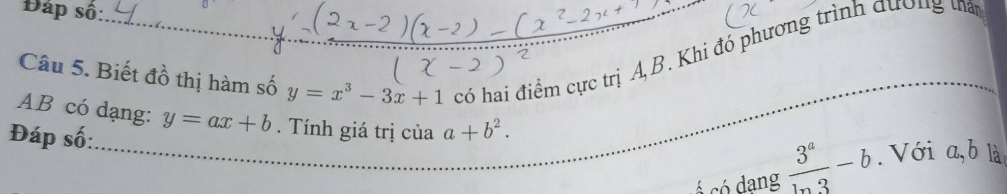 Đáp số: 
Câu 5. Biết đồ thị hàm số y=x^3-3x+1 có hai điểm cực trị A, B. Khi đó phương trình dương tấy
AB có dạng: y=ax+b. Tính giá trị của a+b^2.  3^a/ln 3 -b. Với a, b là 
Đáp số: 
ó có dang