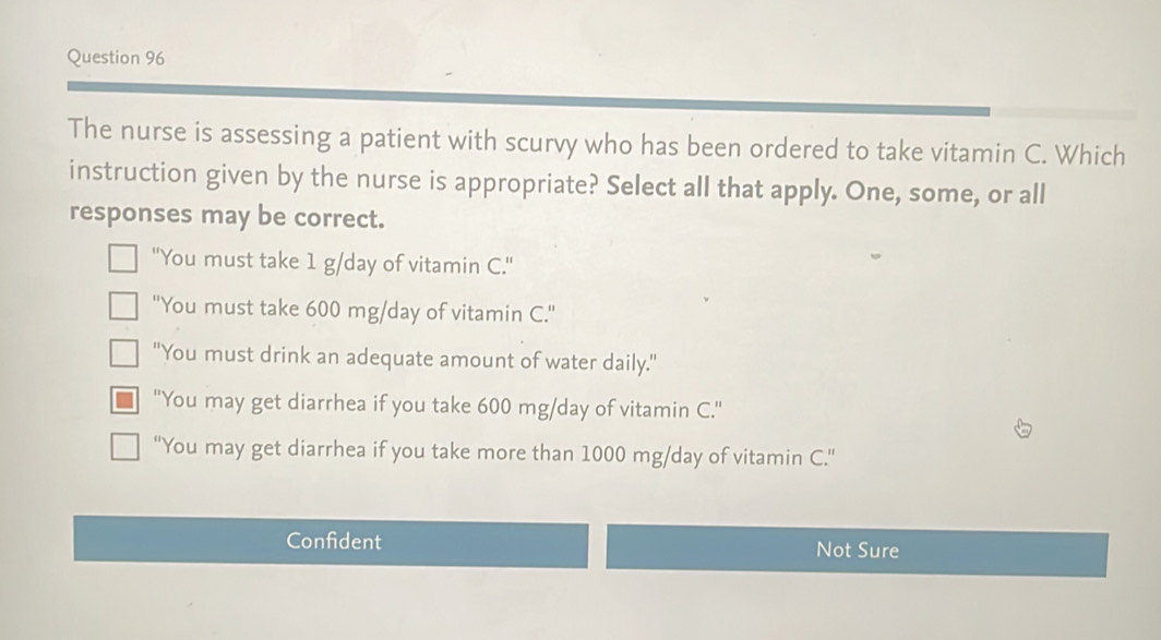 The nurse is assessing a patient with scurvy who has been ordered to take vitamin C. Which
instruction given by the nurse is appropriate? Select all that apply. One, some, or all
responses may be correct.
"You must take 1 g/day of vitamin C."
''You must take 600 mg/day of vitamin C.''
"You must drink an adequate amount of water daily."
''You may get diarrhea if you take 600 mg/day of vitamin C.'
'You may get diarrhea if you take more than 1000 mg/day of vitamin C.'
Confident Not Sure