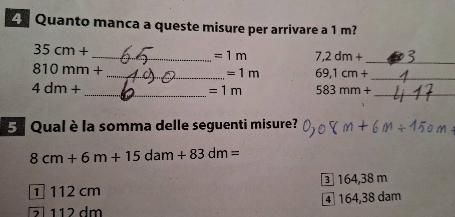 Quanto manca a queste misure per arrivare a 1 m?
35cm+
_ =1m
7,2dm+ _ 
810mm+
_ =1m
_ 69,1cm+
4dm+
_ =1m
_ 583mm+
5. Qual è la somma delle seguenti misure?
8cm+6m+15dam+83dm=
③ 164,38 m
1 112 cm
4 164,38 dam
112 dm