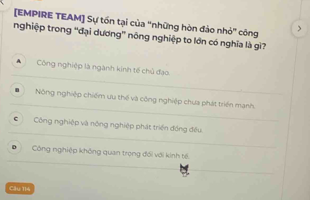 [EMPIRE TEAM] Sự tồn tại của “những hòn đảo nhỏ” công
nghiệp trong “đại dương” nông nghiệp to lớn có nghĩa là gì?
A Công nghiệp là ngành kinh tế chủ đạo.
B Nông nghiệp chiếm ưu thế và công nghiệp chưa phát triển mạnh.
c Công nghiệp và nông nghiệp phát triển đồng đều.
D Công nghiệp không quan trọng đối với kinh tế.
Câu 114