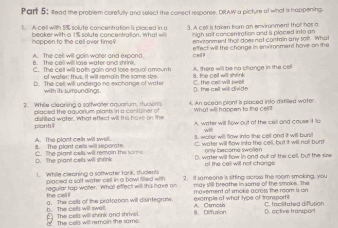 Read the problem carefully and select the correct response. DRAW a picture of what is happening.
1. A cell with 5% solute concentration is placed in a 3. A cell is taken from an environment that has a
beaker with a 1% solute concentration. What will high salt concentration and is placed into an
happen to the cell over time? environment that does not contain any salt. What
effect will the change in environment have on the
A. The cell will gain water and expand. cell?
B. The cell will lose water and shrink.
C. The cell will both gain and lose equal amounts A. there will be no change in the cell
of water; thus, it will remain the same size. B. the cell will shrink
D. The cell will undergo no exchange of water C. the cell will swell
with its surroundings. D. the cell will divide
2. While cleaning a saltwater aquarium, students 4. An ocean plant is placed into distilled water.
placed the aquarium plants in a container of What will happen to the cell?
distilled water. What effect will this have on the
plants? A. water will flow out of the cell and cause it to
will
A. The plant cells will swell. B. water will flow into the cell and it will burst
B. The plant cells will separate. C. water will flow into the cell, but it will not burst
C. The plant cells will remain the same. only become swollen
D. The plant cells will shrink D, water will flow in and out of the cell, but the size
of the cell will not change
1. While cleaning a saltwater tank, students
placed a salt water cell in a bowl filled with 2. If someone is sitting across the room smoking, you
regular tap water. What effect will this have on may still breathe in some of the smoke. The
the cell? movement of smoke across the room is an
a. The cells of the protozoan will disintegrate. example of what type of transport?
b. The cells will swell. B. Diffusion A. Osmosis D. active transport C. facilitated diffusion
The cells will shrink and shrivel.
d. The cells will remain the same.