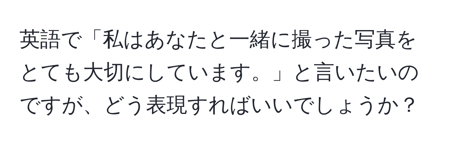 英語で「私はあなたと一緒に撮った写真をとても大切にしています。」と言いたいのですが、どう表現すればいいでしょうか？