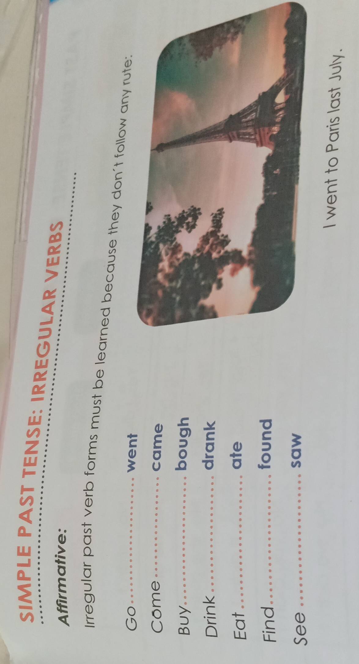 SIMPLE PAST TENSE: IRREGULAR VERBS 
Affirmative: 
Irregular past verb forms must be learned because they don't follow any rut 
Go_ went 
Come _came 
Buy_ bough 
Drink_ drank 
Eat_ 
ate 
Find_ 
found 
See_ 
saw 
I went to Paris last July.